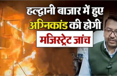 उत्तराखंड में हल्द्वानी के नया बाजार में हुए अग्निकांड में जिलाधिकारी नैनीताल ने मजिस्ट्रेट जांच